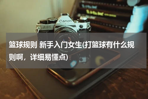 篮球规则 新手入门女生(打篮球有什么规则啊，详细易懂点)