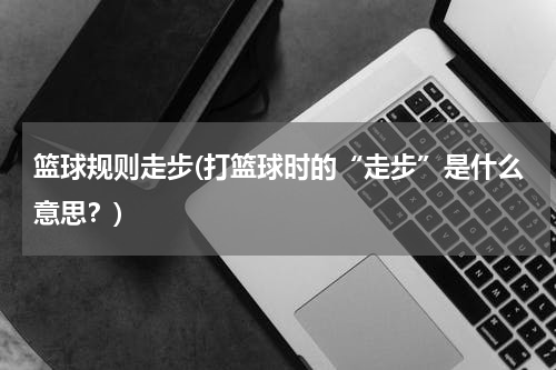 篮球规则走步(打篮球时的“走步”是什么意思？)