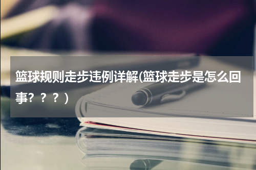 篮球规则走步违例详解(篮球走步是怎么回事？？？)