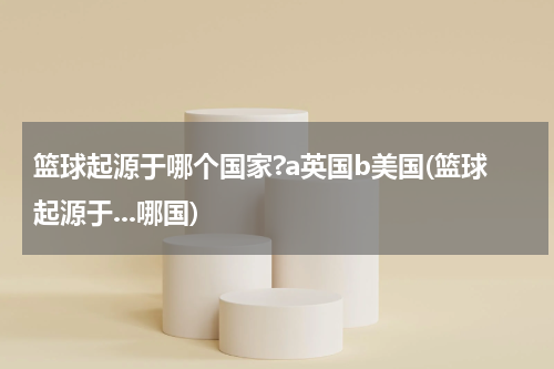 篮球起源于哪个国家?a英国b美国(篮球起源于...哪国)