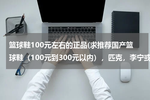 篮球鞋100元左右的正品(求推荐国产篮球鞋（100元到300元以内），匹克，李宁或者安踏，求推荐)
