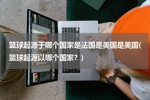 篮球起源于哪个国家是法国是美国是美国(篮球起源以哪个国家？)