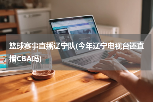 篮球赛事直播辽宁队(今年辽宁电视台还直播CBA吗)