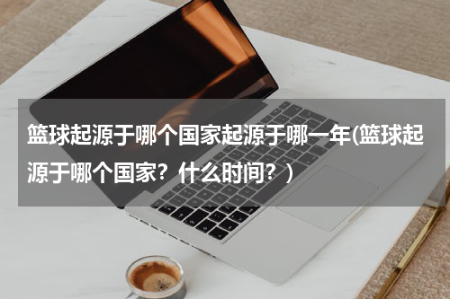 篮球起源于哪个国家起源于哪一年(篮球起源于哪个国家？什么时间？)