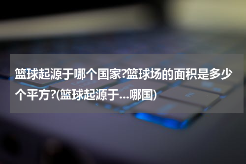 篮球起源于哪个国家?篮球场的面积是多少个平方?(篮球起源于...哪国)