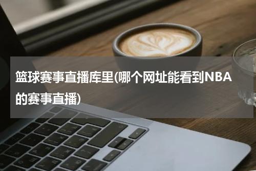篮球赛事直播库里(哪个网址能看到NBA的赛事直播)