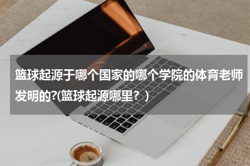 篮球起源于哪个国家的哪个学院的体育老师发明的?(篮球起源哪里？)