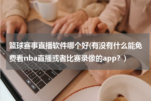 篮球赛事直播软件哪个好(有没有什么能免费看nba直播或者比赛录像的app？)