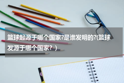 篮球起源于哪个国家?是谁发明的?(篮球发源于哪个国家？)