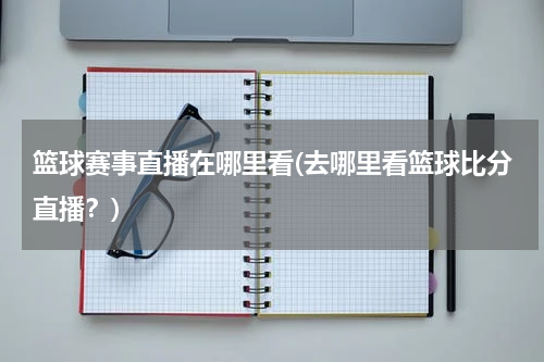 篮球赛事直播在哪里看(去哪里看篮球比分直播？)