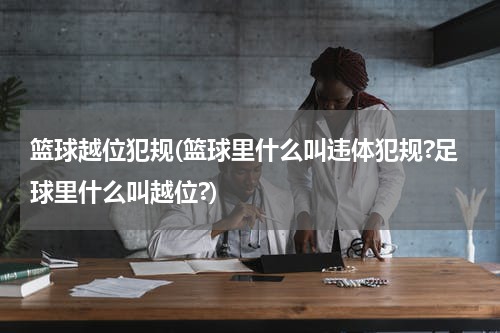 篮球越位犯规(篮球里什么叫违体犯规?足球里什么叫越位?)