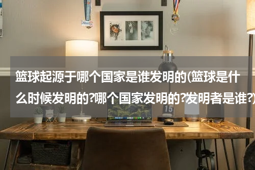 篮球起源于哪个国家是谁发明的(篮球是什么时候发明的?哪个国家发明的?发明者是谁?)