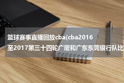 篮球赛事直播回放cba(cba2016至2017第三十四轮广厦和广东东莞银行队比赛直播)