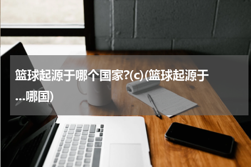 篮球起源于哪个国家?(c)(篮球起源于...哪国)