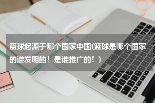 篮球起源于哪个国家中国(篮球是哪个国家的谁发明的！是谁推广的！)