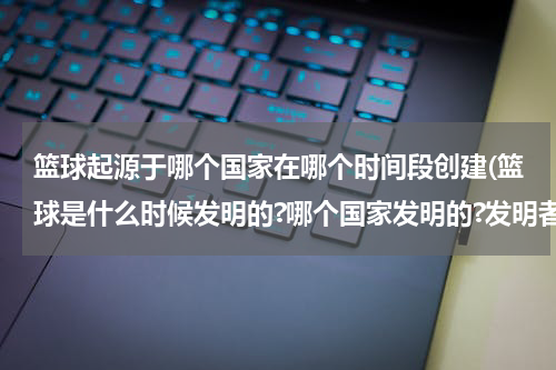 篮球起源于哪个国家在哪个时间段创建(篮球是什么时候发明的?哪个国家发明的?发明者是谁?)