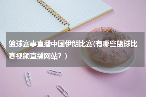 篮球赛事直播中国伊朗比赛(有哪些篮球比赛视频直播网站？)