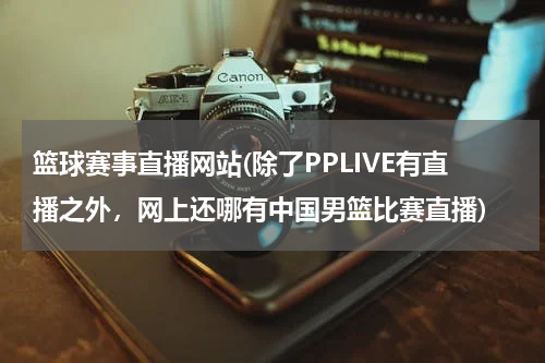 篮球赛事直播网站(除了PPLIVE有直播之外，网上还哪有中国男篮比赛直播)