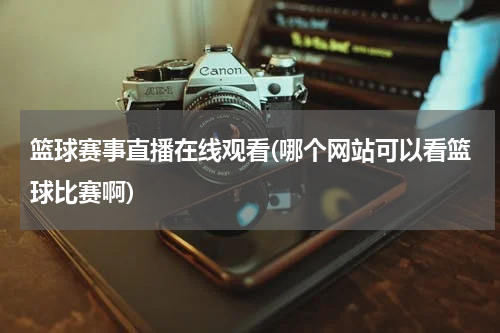 篮球赛事直播在线观看(哪个网站可以看篮球比赛啊)