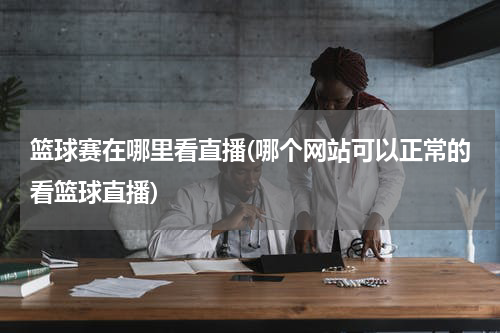 篮球赛在哪里看直播(哪个网站可以正常的看篮球直播)