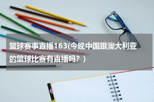 篮球赛事直播163(今晚中国跟澳大利亚的篮球比赛有直播吗？)