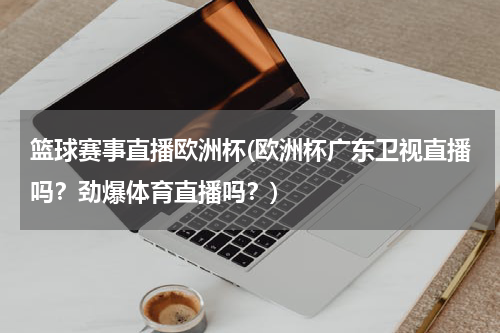 篮球赛事直播欧洲杯(欧洲杯广东卫视直播吗？劲爆体育直播吗？)