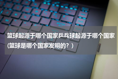 篮球起源于哪个国家乒乓球起源于哪个国家(篮球是哪个国家发明的？)