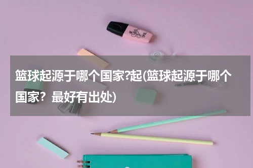篮球起源于哪个国家?起(篮球起源于哪个国家？最好有出处)