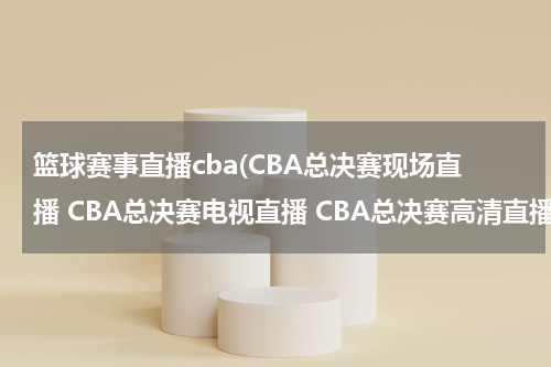 篮球赛事直播cba(CBA总决赛现场直播 CBA总决赛电视直播 CBA总决赛高清直播 CBA总决赛直播视频录像观看)
