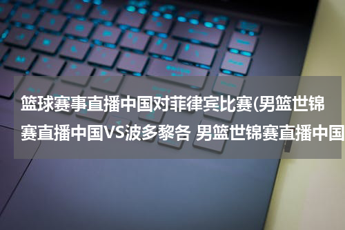 篮球赛事直播中国对菲律宾比赛(男篮世锦赛直播中国VS波多黎各 男篮世锦赛直播中国对波多黎各)