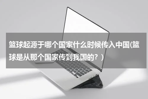 篮球起源于哪个国家什么时候传入中国(篮球是从那个国家传到我国的？)