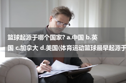篮球起源于哪个国家? a.中国 b.英国 c.加拿大 d.美国(体育运动篮球最早起源于哪个国家？)
