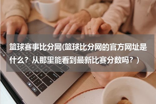 篮球赛事比分网(篮球比分网的官方网址是什么？从那里能看到最新比赛分数吗？)