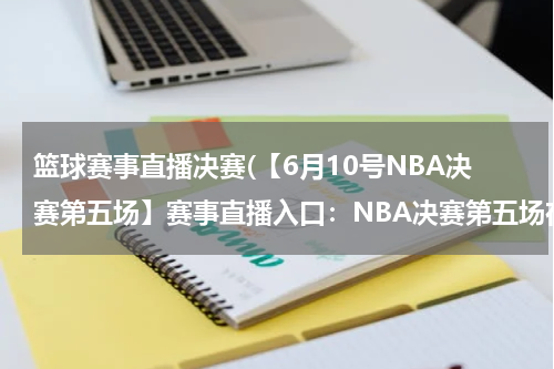 篮球赛事直播决赛(【6月10号NBA决赛第五场】赛事直播入口：NBA决赛第五场在线视频-NBA第五场决赛热火小牛)