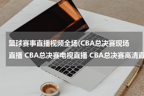 篮球赛事直播视频全场(CBA总决赛现场直播 CBA总决赛电视直播 CBA总决赛高清直播 CBA总决赛直播视频录像观看)