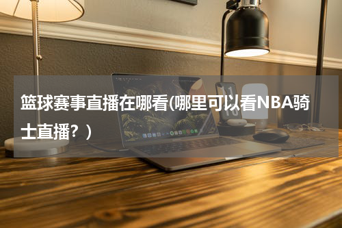 篮球赛事直播在哪看(哪里可以看NBA骑士直播？)