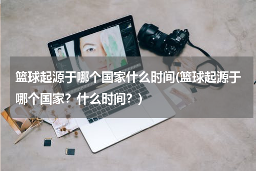 篮球起源于哪个国家什么时间(篮球起源于哪个国家？什么时间？)