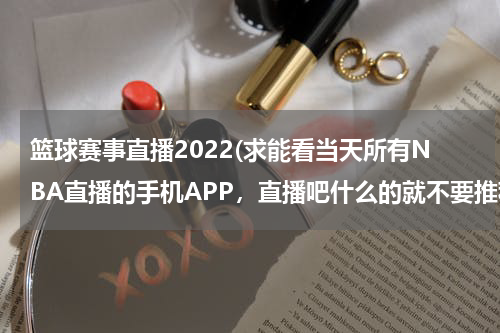 篮球赛事直播2022(求能看当天所有NBA直播的手机APP，直播吧什么的就不要推荐了，现在有好多比赛手机都看不了，求一个)