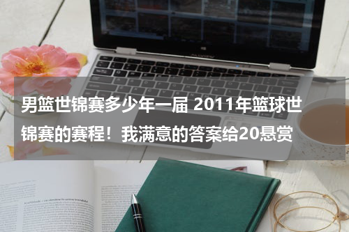 男篮世锦赛多少年一届 2011年篮球世锦赛的赛程！我满意的答案给20悬赏