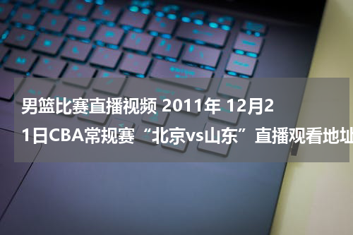 男篮比赛直播视频 2011年 12月21日CBA常规赛“北京vs山东”直播观看地址
