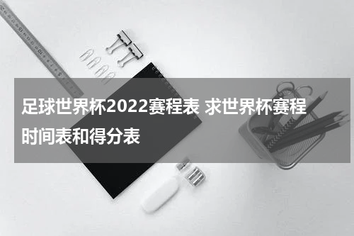 足球世界杯2022赛程表 求世界杯赛程时间表和得分表