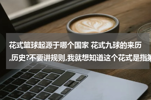 花式篮球起源于哪个国家 花式九球的来历,历史?不要讲规则,我就想知道这个花式是指第九个球是花的,还是指打球姿势多种多样来的