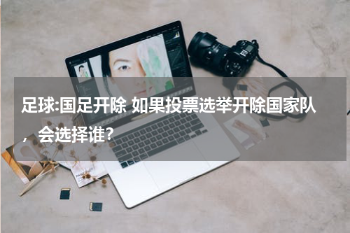 足球:国足开除 如果投票选举开除国家队，会选择谁？