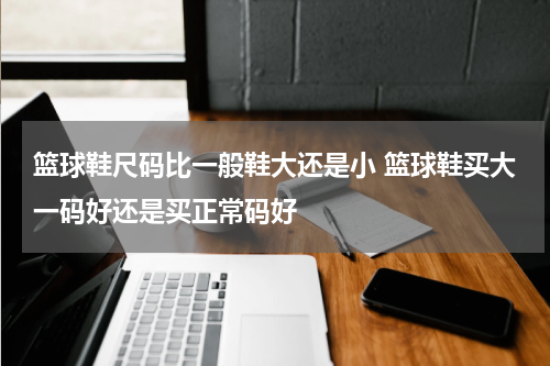 篮球鞋尺码比一般鞋大还是小 篮球鞋买大一码好还是买正常码好
