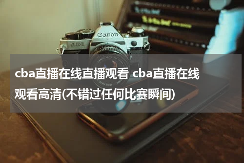 cba直播在线直播观看 cba直播在线观看高清(不错过任何比赛瞬间)