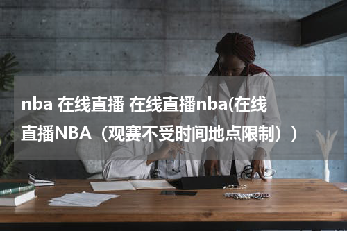 nba 在线直播 在线直播nba(在线直播NBA（观赛不受时间地点限制）)
