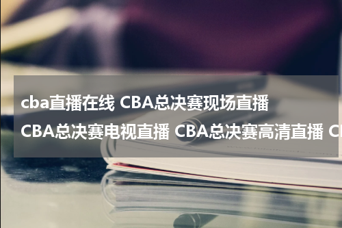 cba直播在线 CBA总决赛现场直播 CBA总决赛电视直播 CBA总决赛高清直播 CBA总决赛直播视频录像观看