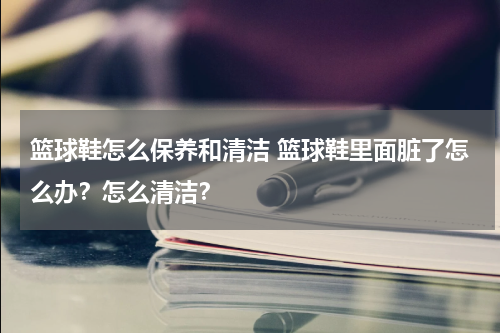 篮球鞋怎么保养和清洁 篮球鞋里面脏了怎么办？怎么清洁？