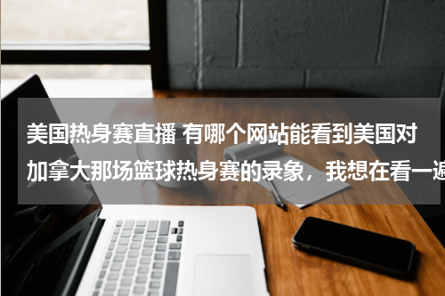 美国热身赛直播 有哪个网站能看到美国对加拿大那场篮球热身赛的录象，我想在看一遍。