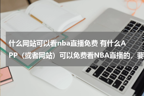 什么网站可以看nba直播免费 有什么APP（或者网站）可以免费看NBA直播的，要画质好的，我不想眨眼补帧！
